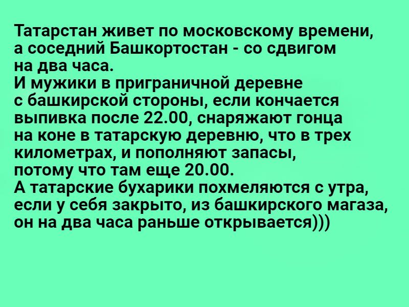 Татарстан живет по московскому времени а соседний Башкортостан со сдвигом на два часа И мужики в приграничной деревне с Башкирской стороны если кончается выпивка после 2200 снаряжают гонца на коне в татарскую деревню что в трех километрах и пополняют запасы потому что там еще 2000 А татарские бухарики похмеляются с утра если у себя закрыто и башкирского магаза он на два часа раньше открывается