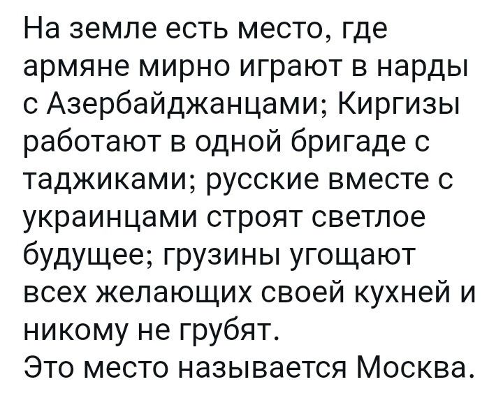 На земле есть место где армяне мирно играют в нарды с Азербайджанцами Киргизы работают в одной бригаде с таджиками русские вместе с украинцами строят светлое будущее грузины угощают всех желающих своей кухней и никому не грубят Это место называется Москва