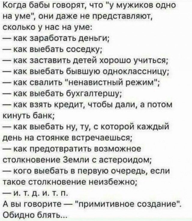 Когда бабы говорят что у мужиков одно на уме они даже не представляют СКОЛЬКО у нас На уме как заработать деньги как выебать соседку как заставить детей хорошо учиться как выебать бывшую одноклассницу как свалить ненавистный режим как выебать бухгалтершу как взять кредит чтобы дали а потом кинуть банк как выебать ну ту с которой каждый день на стоянке встречаешься как предотвратить возможное СТОЛК