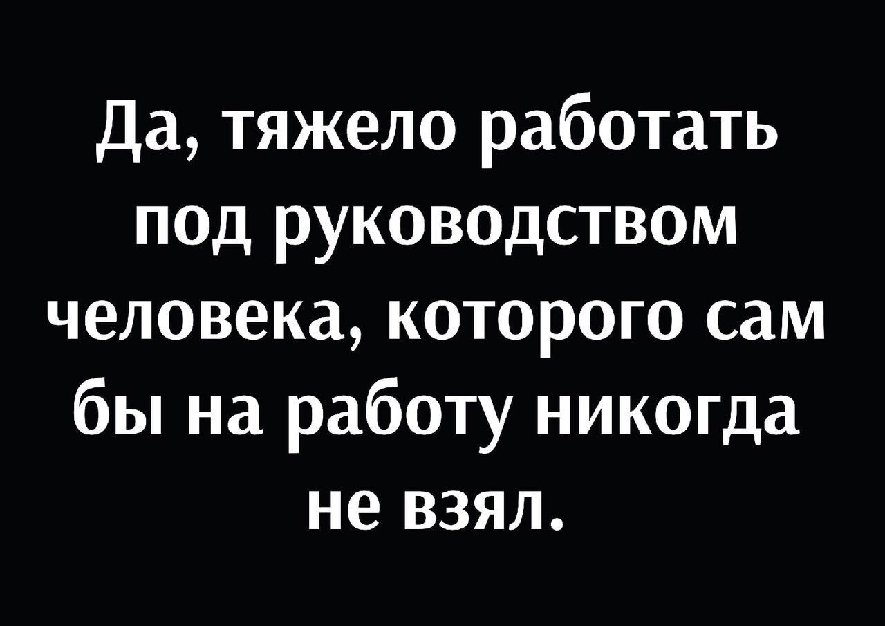 Да тяжело работать под руководством человека которого сам бы на работу никогда не взял