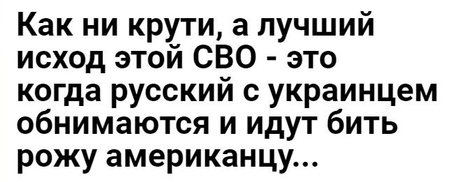 Как ни крути а лучший исход этой СВО это когда русский с украинцем обнимаются и идут бить рожу американцу