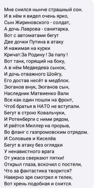 Мне снился нынче страшный сон И в нём я видел очень ярко Сын Жириновского солдат А дочь Лаврова санитаркат Вот с автоматами бегут две дочки Путина в атаку и нажимая на курки Кричат3а Родину за папу Вот танк горящий на боку А в нём Медведева сынок и дочь отважного Шойгу Его достав несёт в медбпок Зюганов внук Зюганов сын Наследник Матвиенко Вали Все как один пошли на фронт Чтоб братья в НАТО не вст