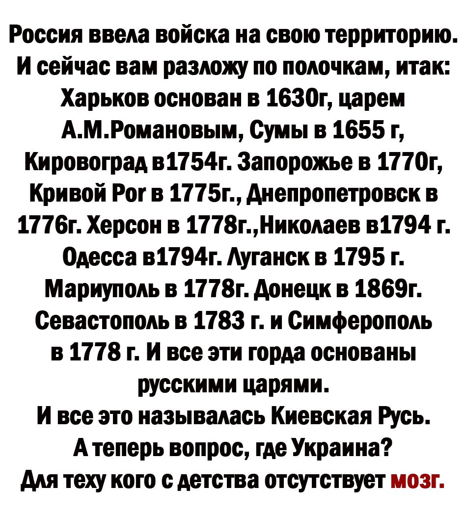 Россия ввела войска на свою территорию И сейчас вам разложу по полочкам итак Харьков основан в 1630г царем АМРомановым Сумы в 1655 г Кировоград в1154г Запорожье в 1170г Кривой Рог в 1115г днепропетровск в 1776г Херсон в 1178гнииолвев в1794 Одесса в1194г Ауганск в 1795 г Мариуполь в 1118г донецк в 1865г Севастополь в 1783 г и Симферополь в 1118 г И все эти горда основаны русскими царями И все это н