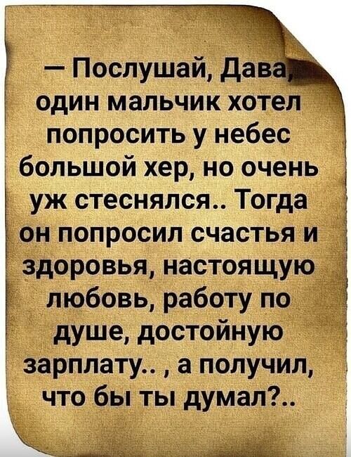 Послушай Дав один мальчик хотел попросить у небес большой хер но очень уж стеснялся Тогда он попросил счастья и г здоровья настоящую любовь работу по душе достойную зарплату а получил что бы ты думал А