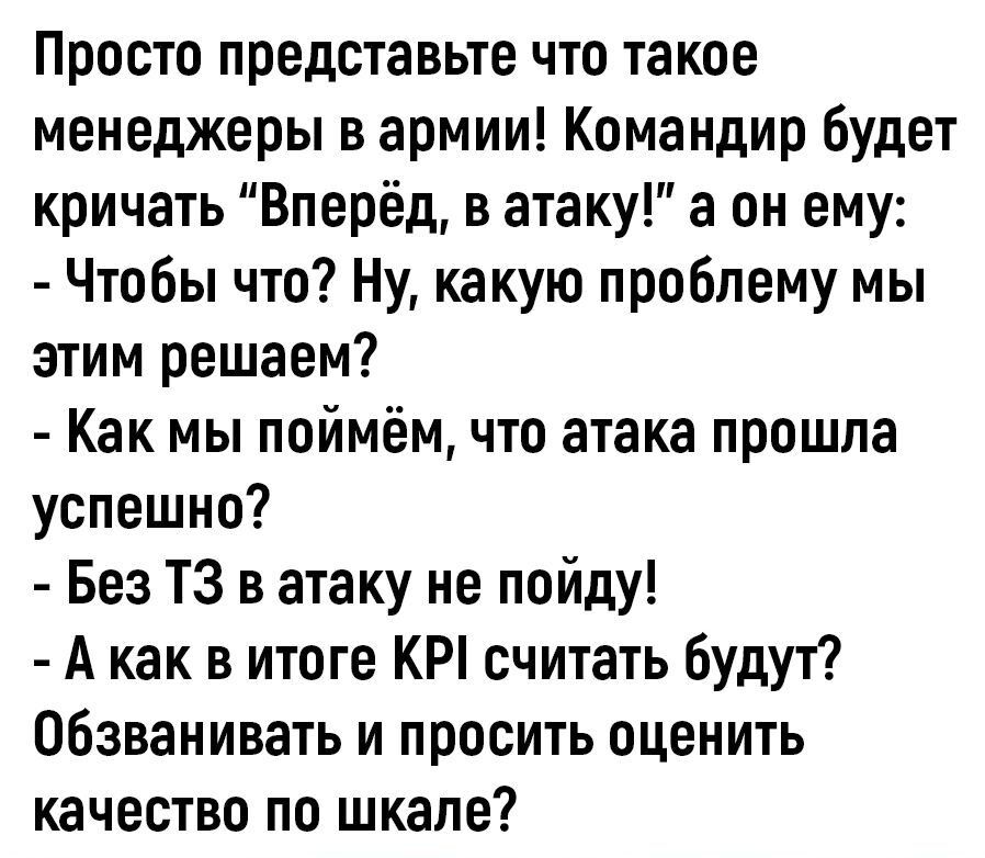 Просто представьте что такое менеджеры в армии Командир будет кричать Вперёд в атаку а он ему Чтобы что Ну какую проблему мы этим решаем Как мы поймём что атака прошла успешно Без ТЗ в атаку не пойду А как в итоге КР считать будут обзванивать и просить оценить качество по шкале