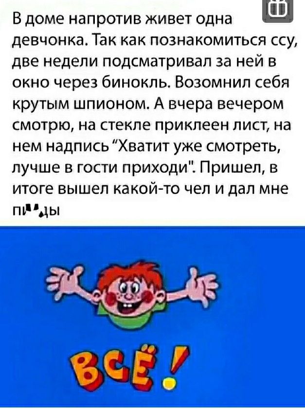 В доме напротив живет одна девчонка Так как познакомиться ссу две недели подсматривап за ней в окно через бинокль Возомнип себя крутым шпионом А вчера вечером смотрю на стекле приклеен лист на нем надпись Хватит уже смотреть лучше в гости приходи Пришел в итоге вышел какой то чел и дал мне птіды г