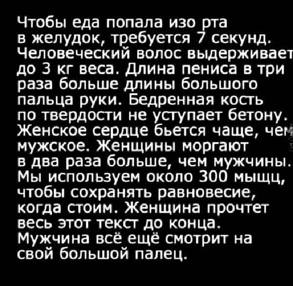 Чтобы еда попала изо рта в желудок требуется 7 секунд Человеческий волос выдерживает до 3 кг веса длина пениса в три раза больше длины большого пальца руки Бедренная кость по твердости не усгупает бетону Женское сердце бьется чаще чем мужское Женщины моргают в два раза больше чем мужчины Мы используем около 300 мыщц чтобы сохранить равновесие когда стоим Женщина прочтет весь этот текст до конца Му