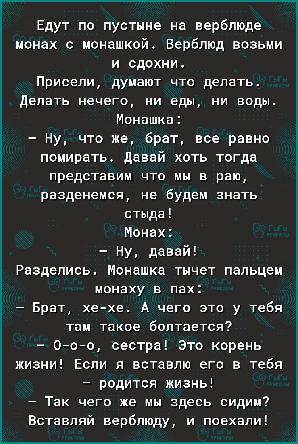 Едут по пустыне на верблюде монах монашкой Верблюд возьми и вдохни Привели думают что делать делать нечего ни еды ни воды Монашка Ну что же брат все равно помирать давай хоть тогда представим что мы в раю разденемся не будем знать стыда Монах Ну давай Раздепись Монашка тычет пальцем монаху в пах Брат хехе А чего это у тебя там такое болтается Ооо сестра Это корень жизни Если я вставлю его в тебя р