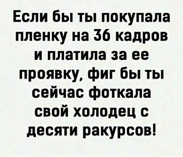 Если бы ты покупала пленку на 36 кадров и платила за ее проявку фиг бы ты сейчас фоткала свой холодец с десяти ракурсов