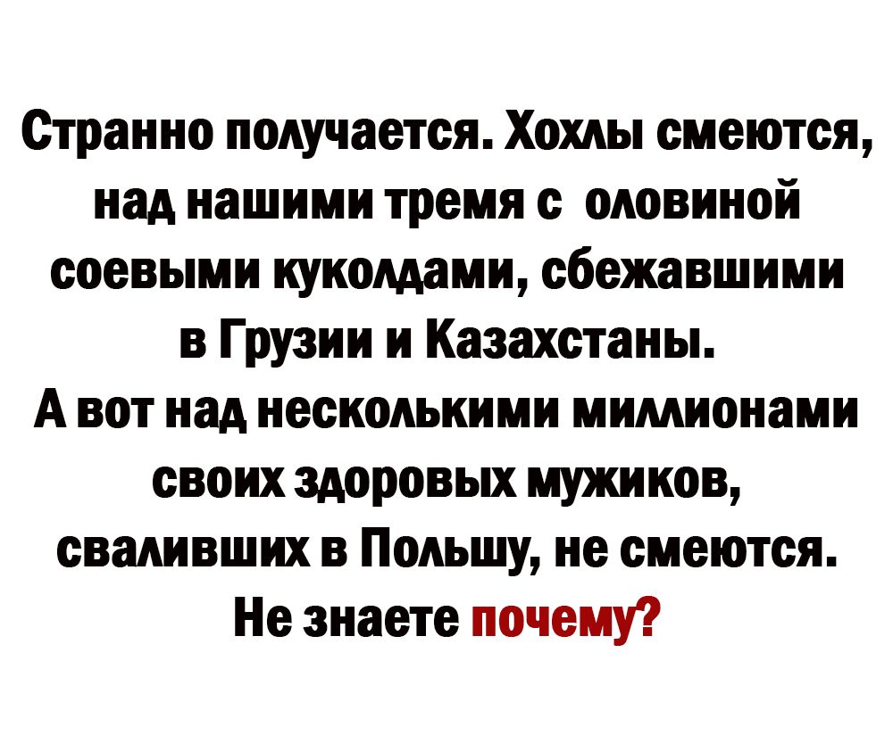 Странно получается Хохлы смеются над нашими тремя оловнной ооевыми кукомами сбежавшимн в Грузии и Казахстаны А вот над несколькими мимионами своих здоровых мужиков сваливших в Польшу не смеются Не знаете почему