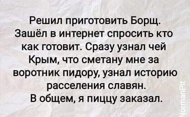 Решил приготовить Борщ Зашёл в интернет спросить кто как готовит Сразу узнал чей Крым что сметану мне за воротник пидору узнал историю расселения славян В общем я пиццу заказал