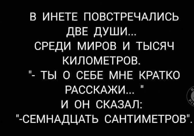 В ИНЕТЕ ПОВСТРЕЧАЛИСЬ ДВЕ ДУШИ СРЕДИ МИРОВ И ТЫСЯЧ КИЛОМЕТРОВ ТЫ О СЕБЕ МНЕ КРАТКО РАССКАЖИ И ОН СКАЗАЛ СЕМНАДЦАТЬ САНТИМЕТРОВ