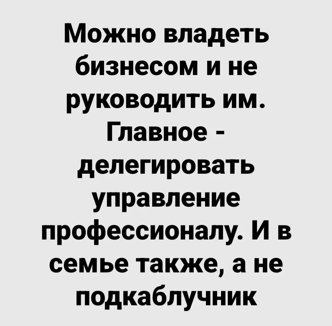 Можно владеть бизнесом и не руководить им Главное делегировать управление профессионалу И в семье также а не подкаблучник