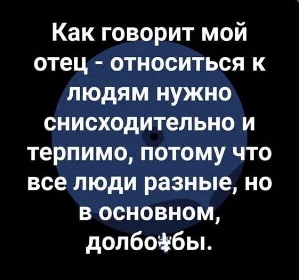 Как говорит мой отец относиться к людям нужно снисходительно и терпимо потому что все люди разные но в основном долбоібы