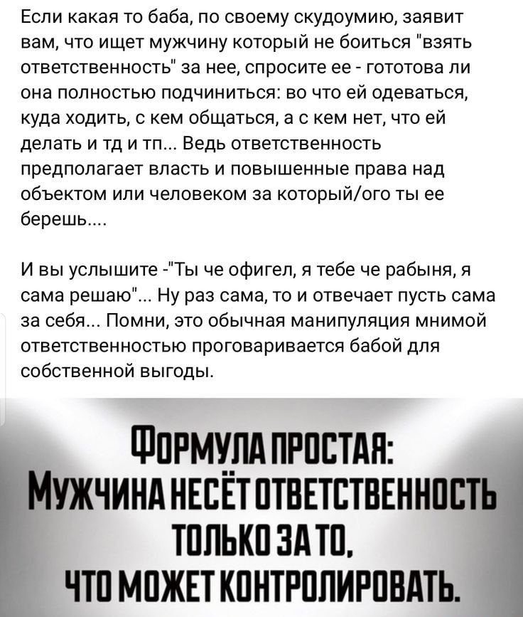 Если какая то баба по своему судоумию заявит вам что ищет мужчину который не боиться взять ответственность за нее спросите ее гототова ли она ПОЛНОСТЬЮ ПОДЧИНИТЬСЯЗ ВО ЧТО ЕЙ одеваться уда ходить с кем общаться в с кем нет что еи делать и тд и тп Ведь ответственность предполагает власть и повышенные права над объектом или человеком за которыйого ты ее берешь и вы услышите Ты че офигел я тебе че ра