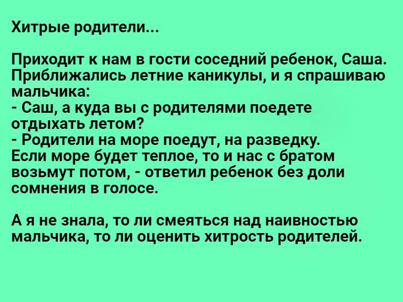 Хитрые родители Приходит к нам в гости соседний ребенок Саша Приближались летние каникулы и я спрашиваю мальчика Саш а куда вы с родителями поедете отдыхать летом Родители на море поедут на разведку Если море будет теплое то и нас с братом возьмут потом ответил ребенок без доли сомнения в голосе А и не знала то ли смеяться над наивностью мальчика то ли оценить хитрость родителем