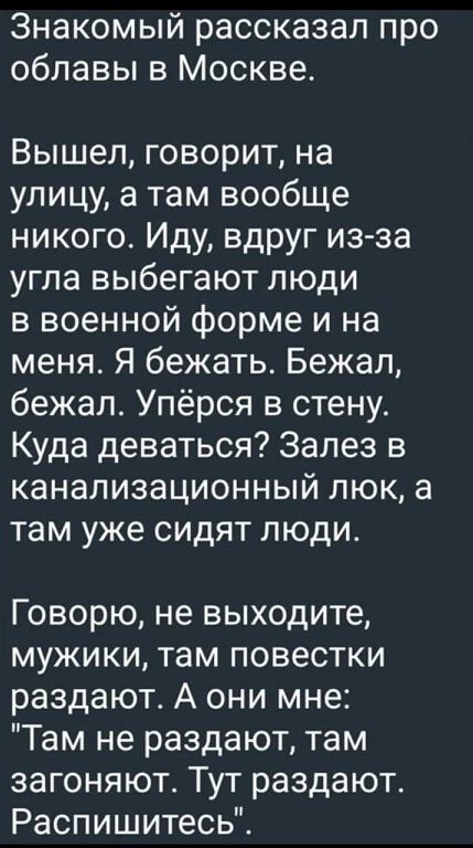 Знакомый рассказал про облавы в Москве Вышел говорит на улицу а там вообще никого Иду вдруг из за угла выбегают люди в военной форме и на меня Я бежать Бежал бежал Упёрся в стену Куда деваться Залез в канализационный люк а там уже сидят люди Говорю не выходите мужики там повестки раздают А они мне Там не раздают там загоняют Тут раздают Распишитесь