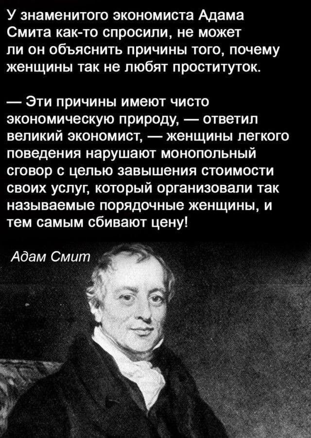 У знаменитого экономиста Адама СМИТЗ как то СПРОСИПИ не может ПИ ОН ОбЪЯСНИТЬ ПРИЧИНЫ ТОГО ПОЧЕМУ женщины так не любят проституток ЭТИ ПРИЧИНЫ ИМЕЮТ ЧИСТО экономическую природу ответил великий экономист женщины легкого поведения нарушают монопольный сговор цепью завышения стоимости своих услуг который организовали так называемые порядочные ЖЕНЩИНЫ И тем самым сбивают цену Адам Смит