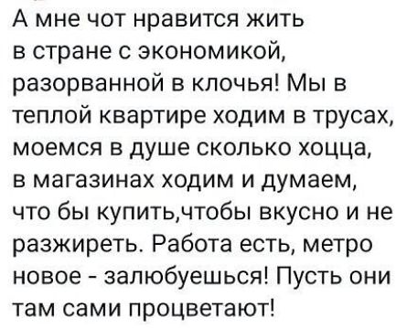 А мне чот нравится жить в стране с экономикой разорванной в клочья Мы в теплой квартире ходим в трусах моемся в душе сколько хоцца в магазинах ходим и думаем что бы купитьчтобы вкусно и не разжиреть Работа есть метро новое запюбуешься Пусть они там сами процветают