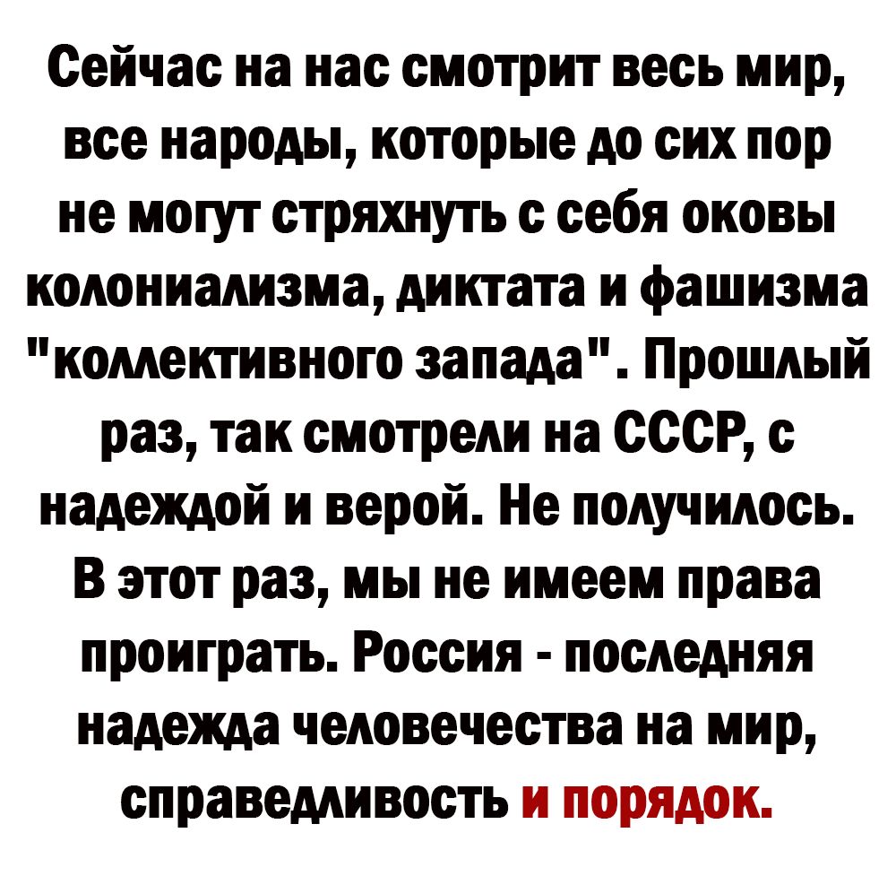 Сейчас на нас смотрит весь мир все народы которые до сих пор не могут стряхнуть с себя оковы колониализма диктата и фашизма коментивного запада Прошлый раз так смотрели на ссср с надеждой и верой Не получилось В этот раз мы не имеем права проиграть Россия последняя надежда человечества на мир справедливость и порядок