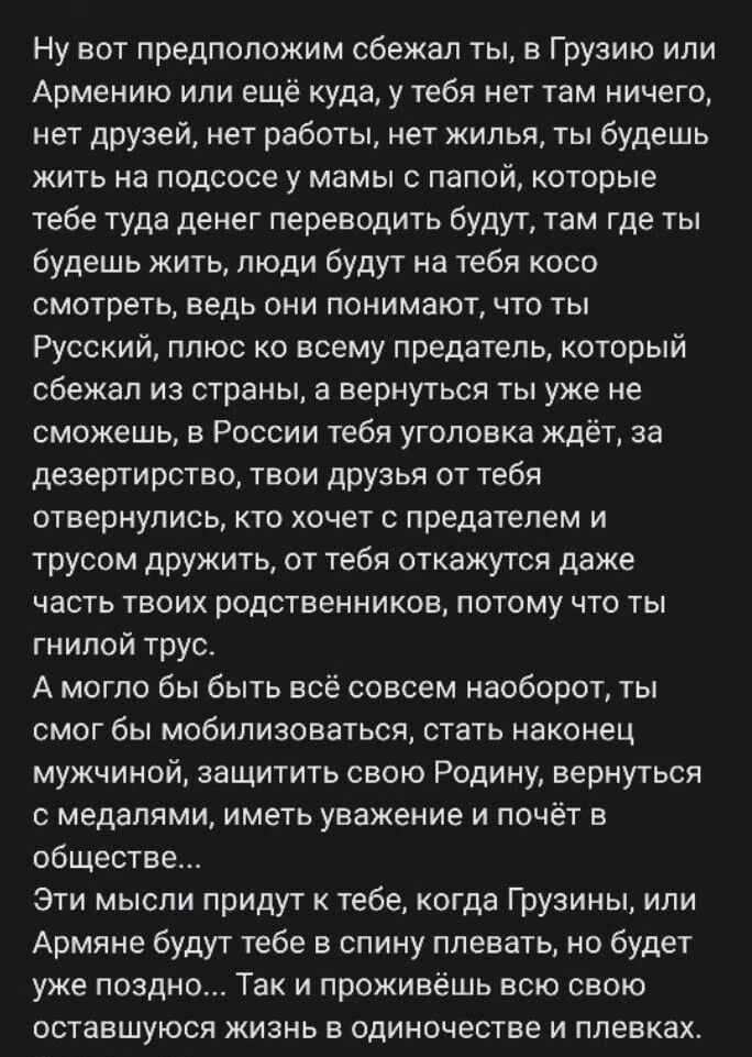 Ну вот предположим сбежал ты в Грузию или Армению или еще куда у тебя нет там ничего нет друзей нет работы нет жилья ты будешь жить на подсосе у мамы с папой которые тебе туда денег переводить будут там где ты будешь жить люди будут на тебя косо смотреть ведь они понимают что ты Русский плюс ко всему предатель который сбежал из страны а вернуться ты уже не сможешь в России тебя уголовка ждёт за де