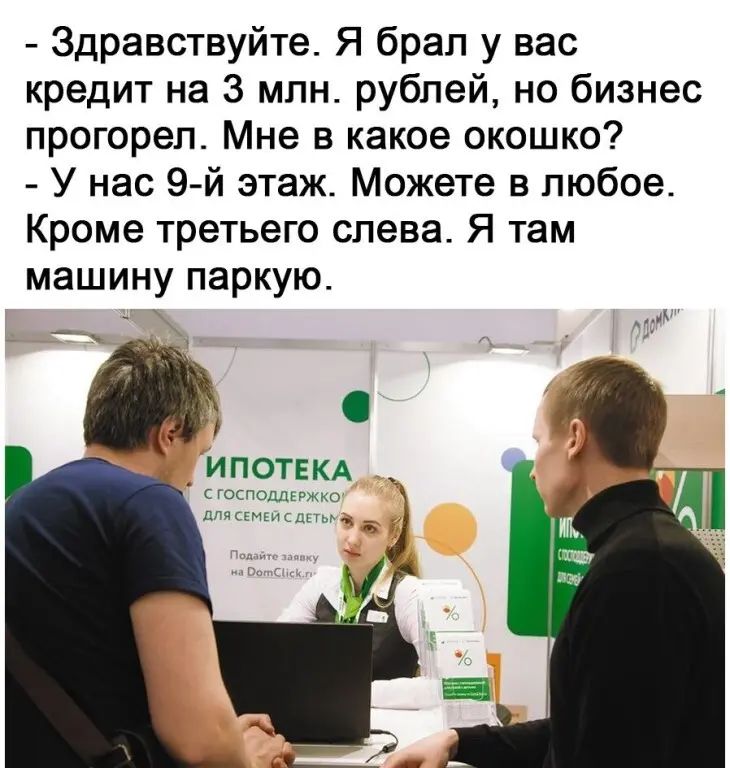 Здравствуйте Я брал у вас кредит на 3 млн рублей не бизнес прогореп Мне в какое окошко У нас 9 й этаж Можете в любое Кроме третьего слева Я там машину паркую ипотвкд