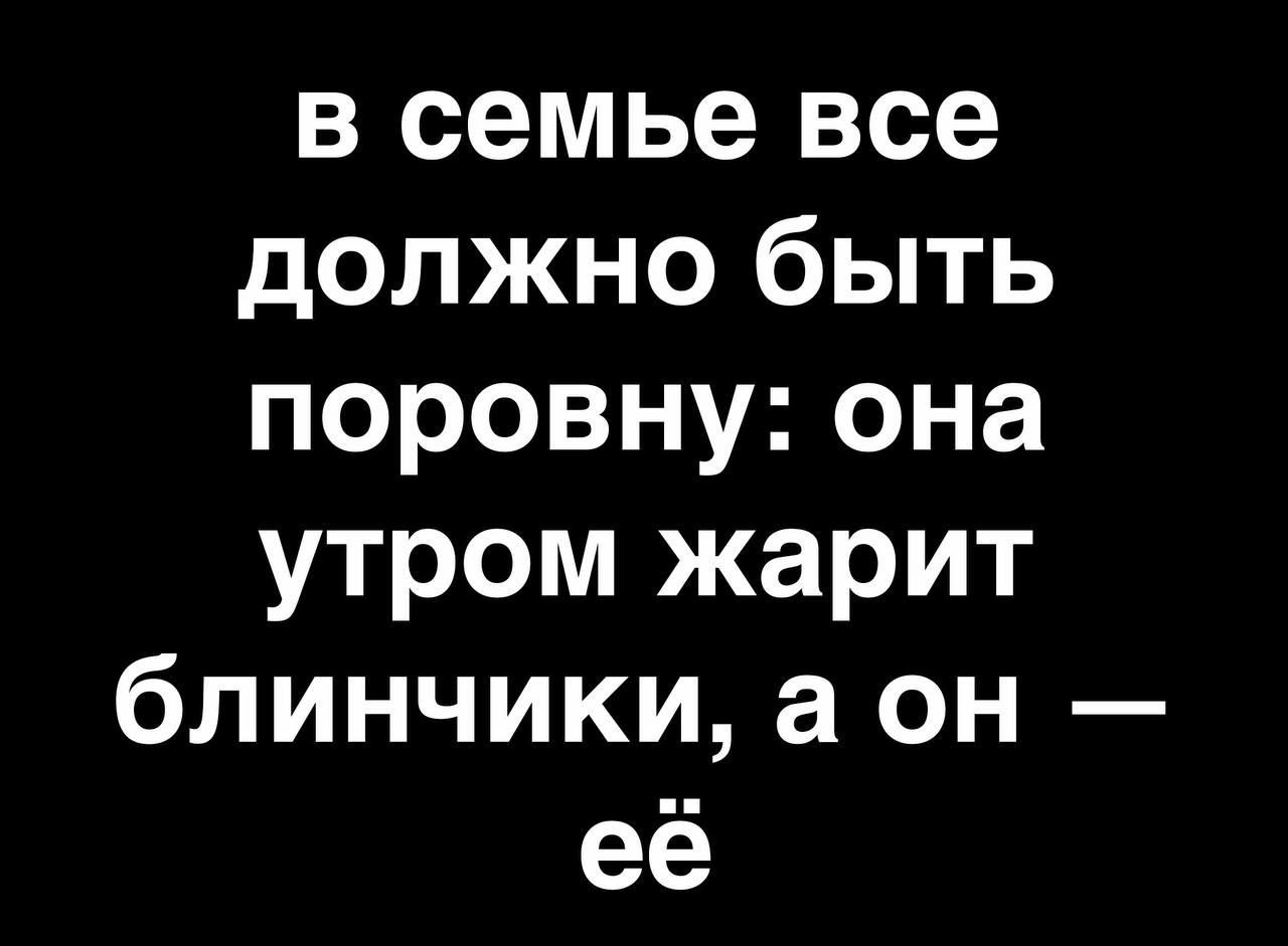 в семье все должно быть поровну она утром жарит блинчики а он её