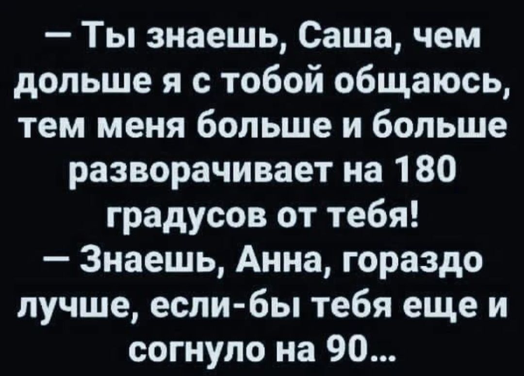 Ты знаешь Саша чем дольше я с тобой общаюсь тем меня больше и больше разворачивает на 180 градусов от тебя Знаешь Анна гораздо лучше если бы тебя еще и согнупо на 90