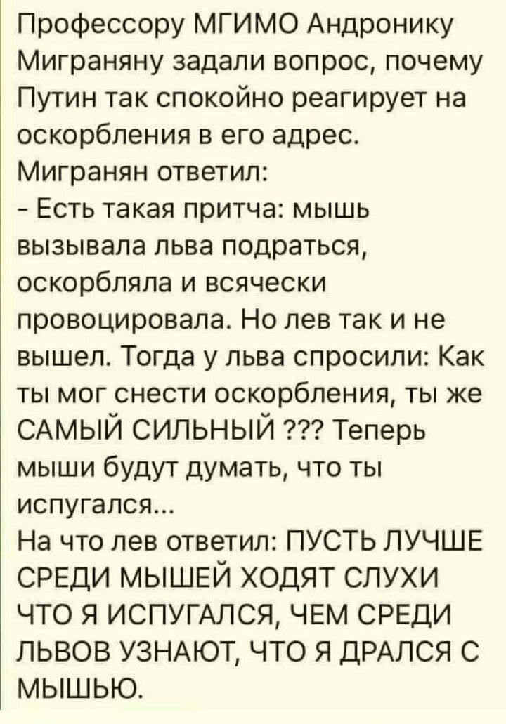 Профессору МГИМО Андронику Миграняну задали вопрос почему Путин так спокойно реагирует на оскорбления в его адрес Мигранян ответил Есть такая притча мышь вызывала льва подраться оскорбляла и всячески провоцировала Но лев так и не вышел Тогда у льва спросили Как ты мог снести оскорбления ты же САМЫЙ сильный Теперь мыши будут думать что ты испугался На что лев ответил ПУСТЬ ЛУЧШЕ СРЕДИ МЫШЕЙ ХОДЯТ С