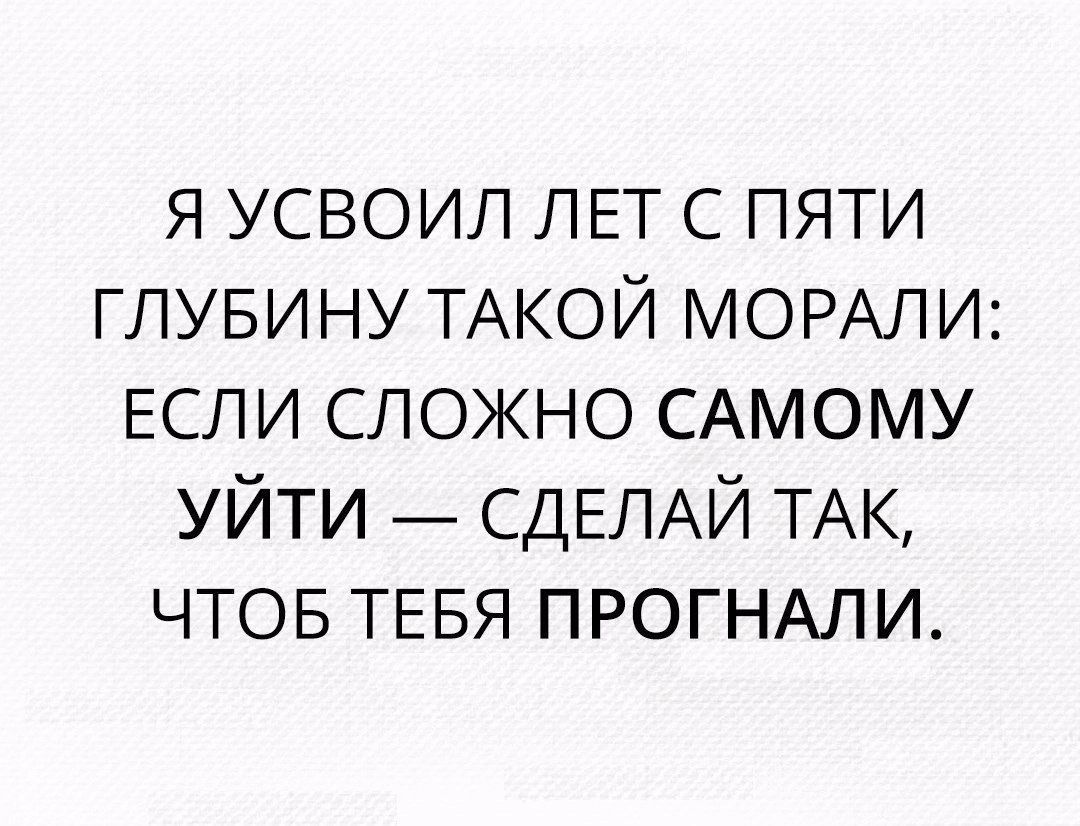 я усвоил ЛЕТ с пяти глувину ТАКОЙ МОРАЛИ ЕСЛИ сложно САМОМУ уйти _ СДЕЛАЙ ТАК чтов ТЕБЯ ПРОГНАЛИ