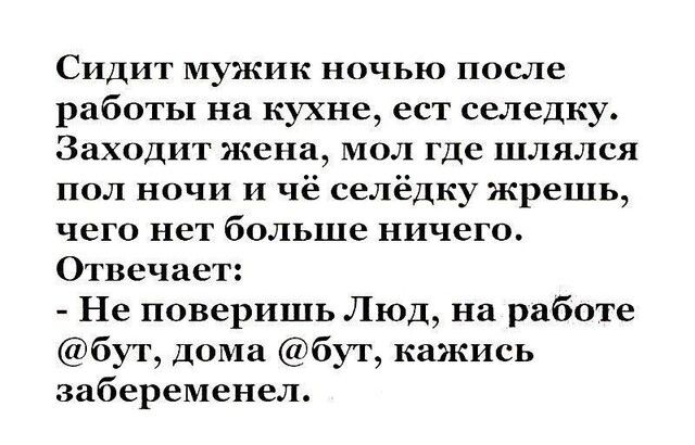 СИДИТ мужик НОЧЬ после работы на кухне ест селедку Заходит жена мол где шлялся пол ночи и чё селёдку жрешь чего нет больше ничего Отвечает Не поверишь Люд на работе бут дома бут кажись забеременел