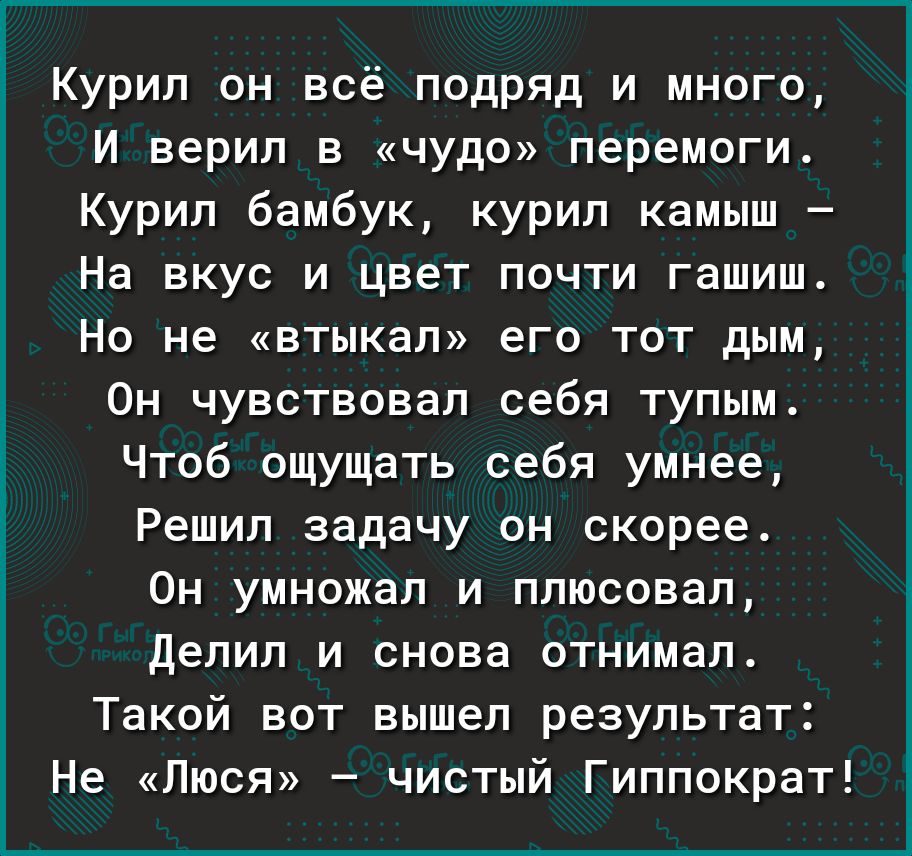 Курил он всё подряд и много И верил в чудо перемоги Курил бамбук курил камыш На вкус и цвет почти гашиш Но не втыкал его тот дым Он чувствовал себя тупым Чтоб ощущать себя умнее Решил задачу он скорее Он умножал и плюсовал делил и снова отнимал Такой вот вышел результат Не Люся чистый Гиппократ