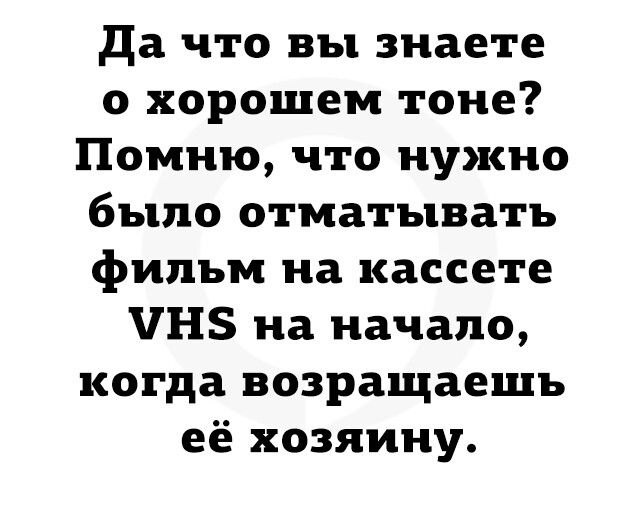 да что вы знаете о хорошем тоне Помню что нужно было отматыватъ фильм на кассете ЧНЗ на начало когда возращаешъ её хозяину