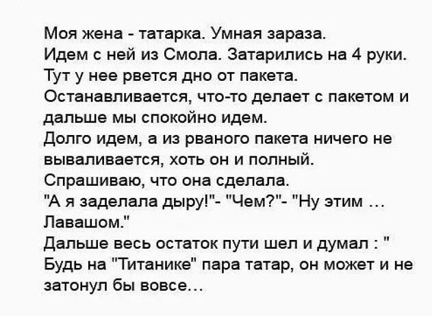 Моя жена Татарка Умная зараза Идем нвй из Смола Затврипись на 4 руки Тут у нее рвется дно от пвкетв Останавливается чго то делает с пакетом и дальше мы спокойно идем долго идем в из рваното пакета ничего на вываливается хоть он и полный Спрашиваю что она сделало А я задепапа дыру Чем Лавашом Дальше ввсь остаток пути шап и думал Будь вв Титаника пврв твтвр он может и не затонул бы вовсе Нуэтим