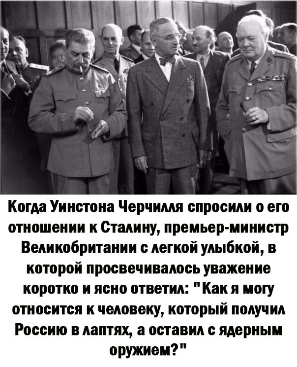 Когда Уинстона Черчилля спросили о его отношении к Сталину премьер министр Великобритании с легкой улыбкой которой просвеч нвалось уважение коротко и ясно ответил Как я могу относится к человеку который получил Россию в лаптях а оставил с ядерным оружием