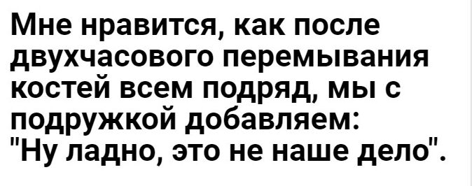 Мне нравится как после двухчасового перемывания костей всем подряд мы с подружкой добавляем Ну ладно это не наше дело