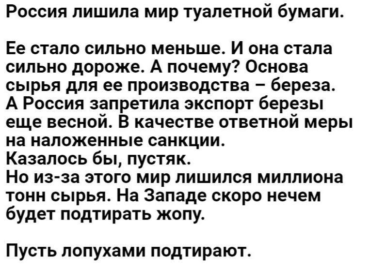 Россия лишила мир туалетной бумаги Ее стало сильно меньше И она стала сильно дороже А почему Основа сырья для ее производства береза А Россия запретила экспорт березы еще весной в качестве ответной меры на наложенные санкции Казалось бы пустяк Но изза этого мир лишился миллиона тонн сырья На Западе скоро нечем будет подтирать жопу Пусть лопухами подтирают