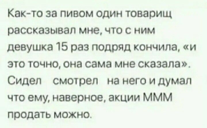 Как то за пивом один товарищ рассказывал мне что с ним девушка 15 раз подряд кончила и это точно она сама мне сказала Сидел смотрел на него и думал что ему наверное акции ммм продать можно