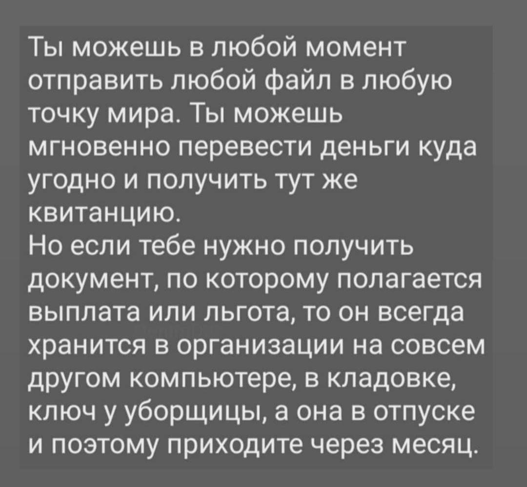 Ты можешь в любой момент отправить любой файл в любую точку мира Ты можешь мгновенно перевести деньги куда угодно и получить тут же квитанцию Но если тебе нужно получить документ по которому полагается выплата или льгота то он всегда хранится в организации на совсем другом компьютере в кладовке кпюч у уборщицы а она в отпуске и поэтому приходите через месяц