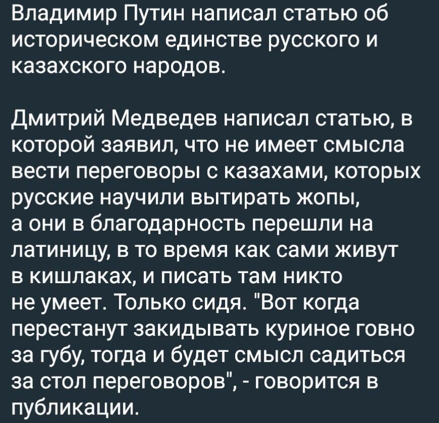 Владимир Путин написал статью об историческом единстве русского и казахского народов дмитрий Медведев написал статью в КОТОРОЙ заявил ЧТО не имеет смысла ВЭСТИ ПЕРЕГОВОРЫ С казахами КОТОРЫХ РУССКИЕ научили вытирать ЖОПЫ а ОНИ В благодарность перешли на ПЗТИНИЦУ В ТО время как сами ЖИВУТ В КИШПЗКЗХ И писать там НИКТО не умеет Только сидя Вот когда перестанут закидывать куриное говно аа губу тогда и