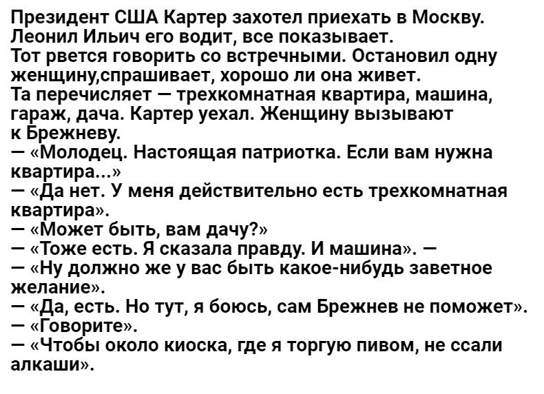 Президент США Картер захотел приехать в Москву Пеоиип Ильич егп водит все покаеьшает твт рвется говорить сп встречньгми остановил пдиу женщинудпрашивает хороши ли она живет та перечисляет трехкомнатная квартира машина гараж дача Картер уехал Женщину вызывают Брежневу Молодец Настоящая патриота Если нам иужиа квартира _ да нет у меня действительно есть трехкомнатная квартира Может быть вам дачу Таж