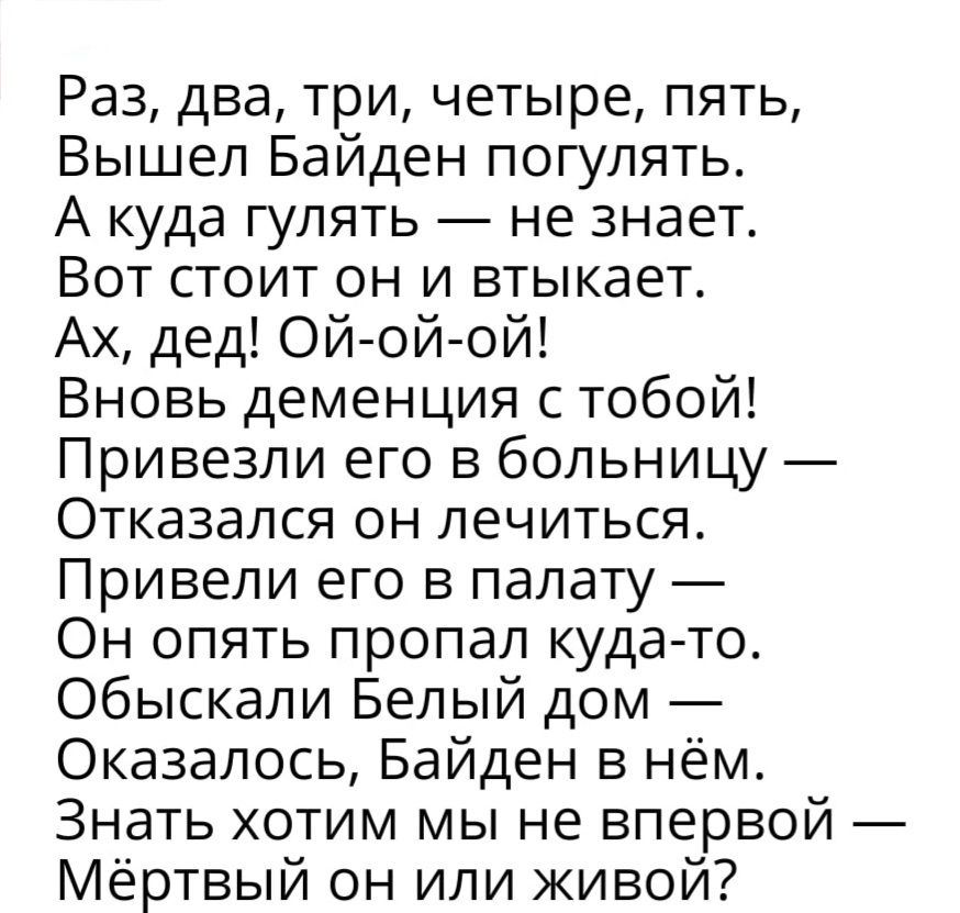 Раз два три четыре пять Вышел Байден погулять А куда гулять не знает Вот стоит он и втыкает Ах дед Ой ой ой Вновь деменция с тобой Привезли его в больницу Отказался он лечиться Привели его в палату Он опять пропал кудато обыскали Белый дом Оказалось Байден в нём Знать хотим мы не впервой Мёртвый он или живой