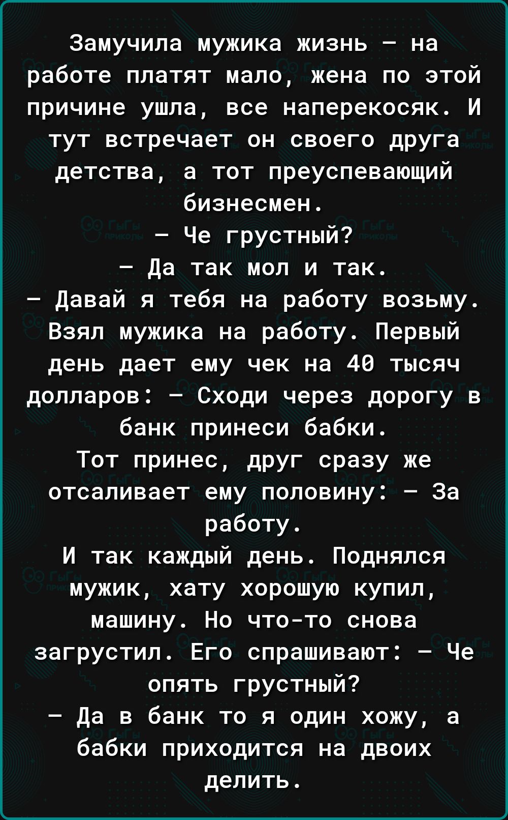 Замучипа мужика жизнь на работе ппатят мало жена по этой причине ушла все наперекосяк И тут встречает он своего друга детства а тот преуспевающий бизнесмен Че грустный да так мол и так давай я тебя на работу возьму Взял мужика на работу Первый день дает ему чек на 40 тысяч долларов Сходи через дорогу в банк принеси бабки Тот принес друг сразу же отсадивает ему половину за работу И так каждый день 