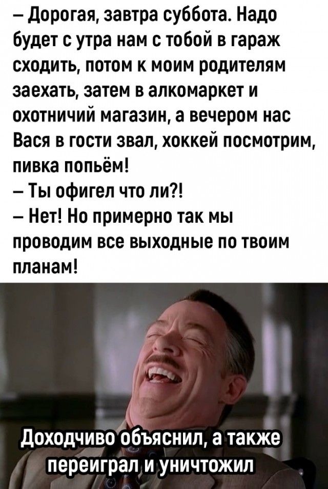 дорогая завтра суббота Надо Будет с утра нам с тобой в гараж сходить потом к моим родителям заехать затем в алкомаркет и охотничий магазин а вечером нас Вася в гости звал хоккей посмотрим пивка попьём Ты офигел что ли Нет Но примерно так мы проводим все выходные по твоим планам доходчиво обЪяснил а также переиграл и уничтожил