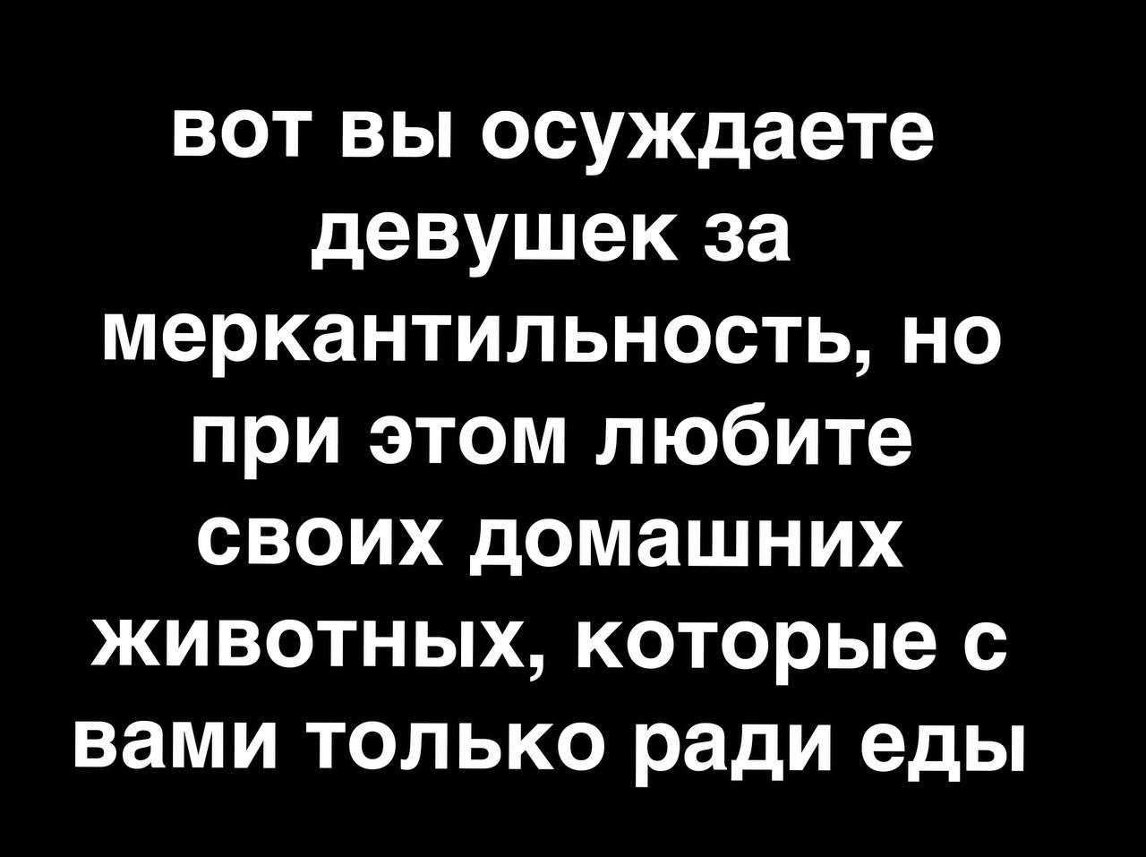 вот вы осуждаете девушек за меркантильность но при этом любите своих домашних животных которые с вами только ради еды