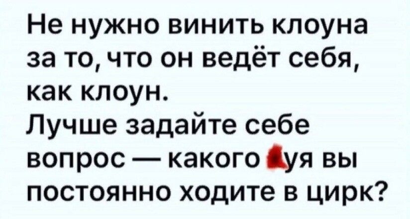 Не нужно винить клоуна за то что он ведёт себя как клоун Лучше задайте себе вопрос какого уя вы постоянно ходите в цирк