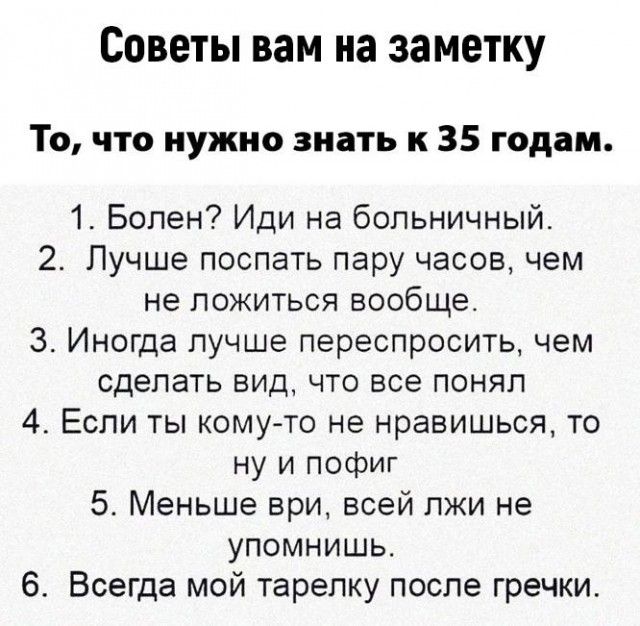 Советы вам на заметку То что нужно знать к 35 годам 1 Болен Иди на Больничный 2 Лучше поспать пару часов чем не ложиться вообще 3 Иногда лучше переспросить чем сделать вид что все понял 4 Если ты комуто не нравишься то ну и пофиг 5 Меньше ври всей пжи не упомнишь 6 Всегда мой тарелку после гречки