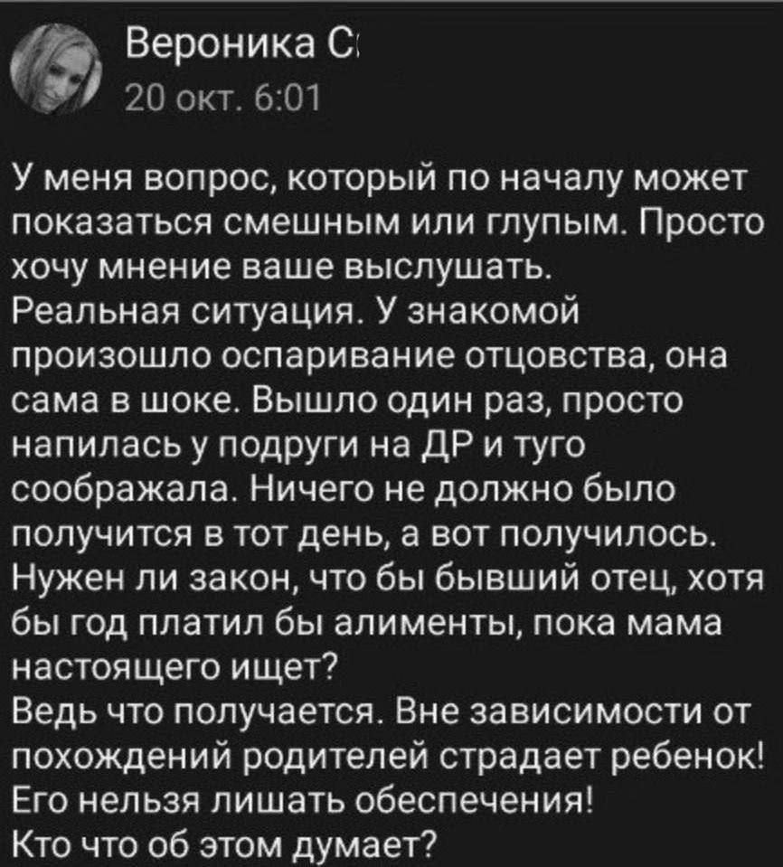 Вероника С 20 окт 601 У меня вопрос который по началу может показаться смешным или глупым Просто хочу мнение ваше выслушать Реальная ситуация У знакомой произошло оспаривание отцовства она сама в шоке Вышло один раз просто напилась у подруги на ДР и туго соображала Ничего не должно было получится в тот день а вот получилось Нужен ли закон что бы бывший отец хотя бы год платил бы алименты пока мама