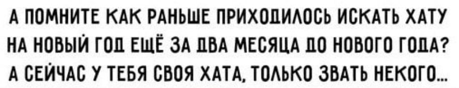 А ПОМНИТЕ КАК РАНЬШЕ ПРИХОЦИАОСЬ ИСКАТЬ ХАТУ НА НОВЫЙ ГОП ЕЩЁ ЗА ПБА МЕСЯЦА ЦО НОВОГО ГОДА А СЕЙЧАС У ТЕБЯ БНОЯ ХАТА ТОАЬКО ЗНАТЬ НЕКСТО