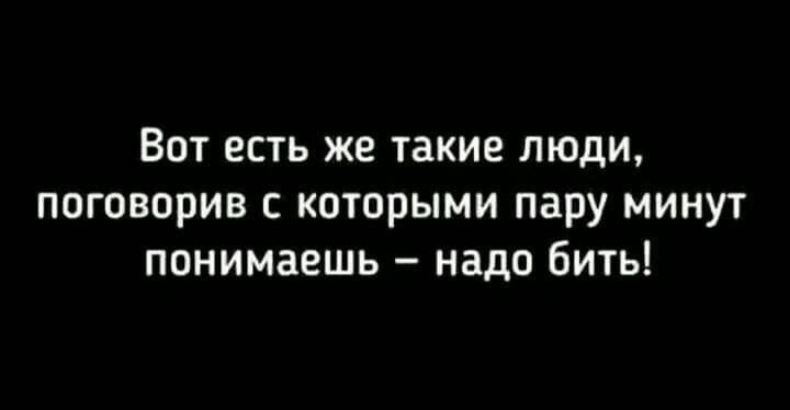 Вот есть же такие люди поговорив которыми пару минут понимаешь надо бить